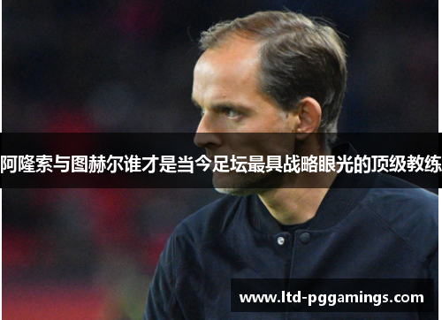 阿隆索与图赫尔谁才是当今足坛最具战略眼光的顶级教练
