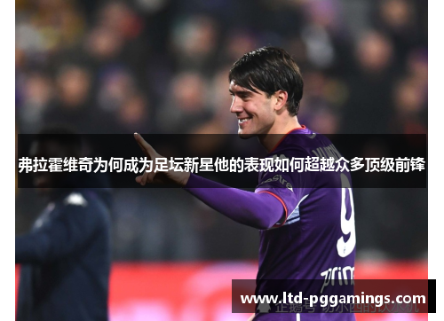 弗拉霍维奇为何成为足坛新星他的表现如何超越众多顶级前锋 弗拉霍维奇为何成为足坛新星他的表现如何超越众多顶级前锋