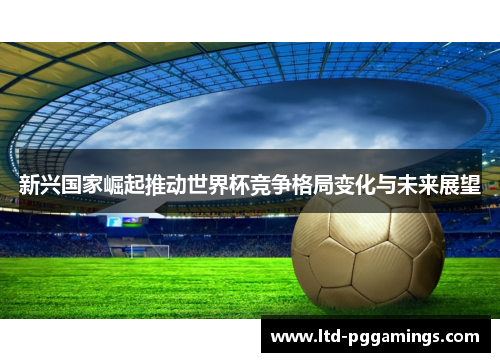 新兴国家崛起推动世界杯竞争格局变化与未来展望 新兴国家崛起推动世界杯竞争格局变化与未来展望